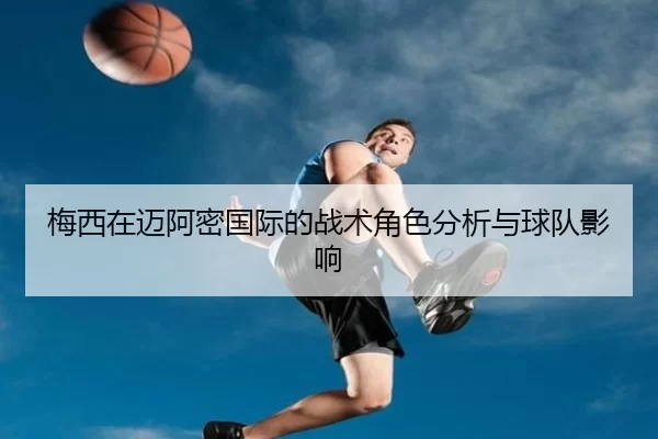 梅西在迈阿密国际的战术角色分析与球队影响